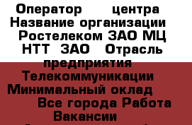 Оператор Call-центра › Название организации ­ Ростелеком ЗАО МЦ НТТ, ЗАО › Отрасль предприятия ­ Телекоммуникации › Минимальный оклад ­ 20 000 - Все города Работа » Вакансии   . Архангельская обл.,Северодвинск г.